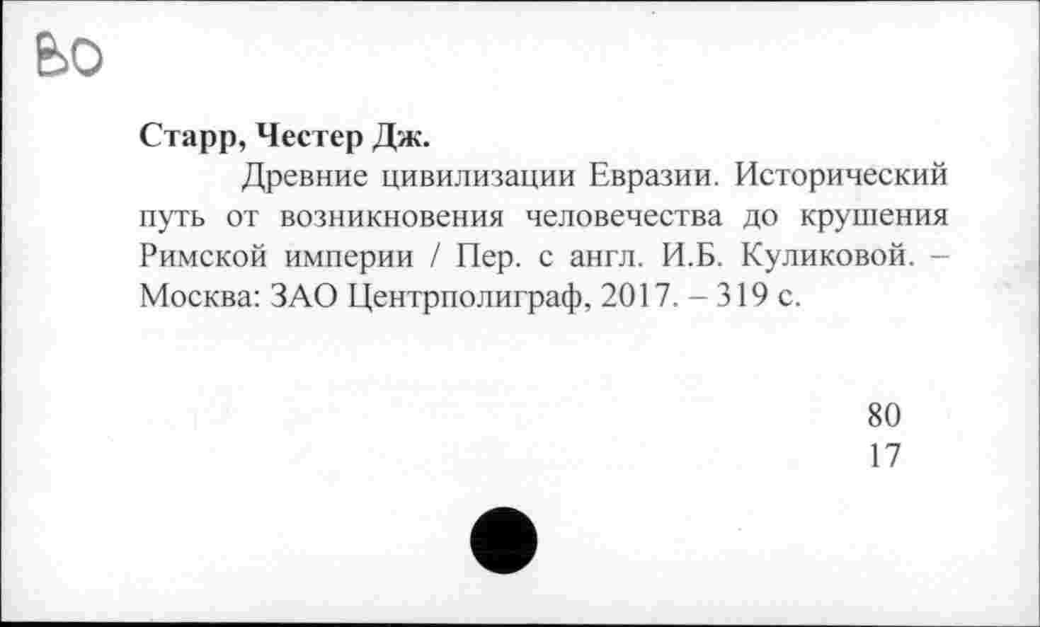 ﻿bo
Старр, Честер Дж.
Древние цивилизации Евразии. Исторический путь от возникновения человечества до крушения Римской империи / Пер. с англ. И.Б. Куликовой. -Москва: ЗАО Центрполиграф, 2017. - 319 с.
80
17